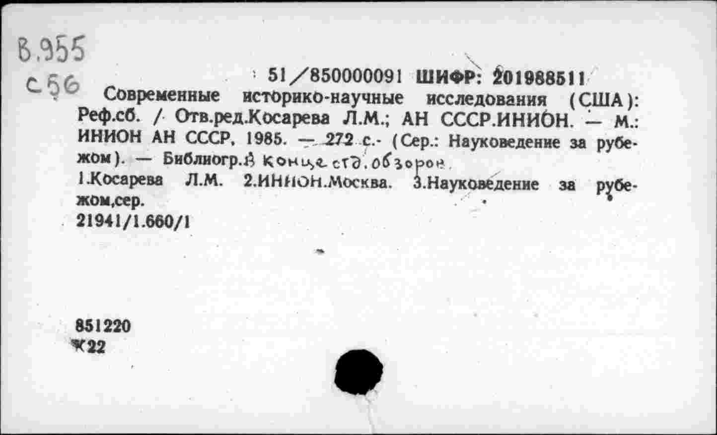 ﻿В 355
лел	' 51/850000091 ШИФР: £01988511
Современные историко-научные исследования (США): Реф.сб. / Отв.ред.Косарева Л.М.; АН СССР.ИНИОН. — М.: ИНИОН АН СССР, 1985. —.272 с,- (Сер.: Науковедение за рубежом). — Библиогр.й Кони^сТЭ Скорое
1.Косарева Л.М. 2.ИНИОН.Москва. 3. Науковедение за рубежом,сер.	•	•
21941/1.660/1
851220 *22